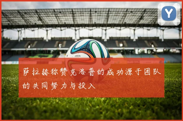 萨拉赫称赞克洛普的成功源于团队的共同努力与投入