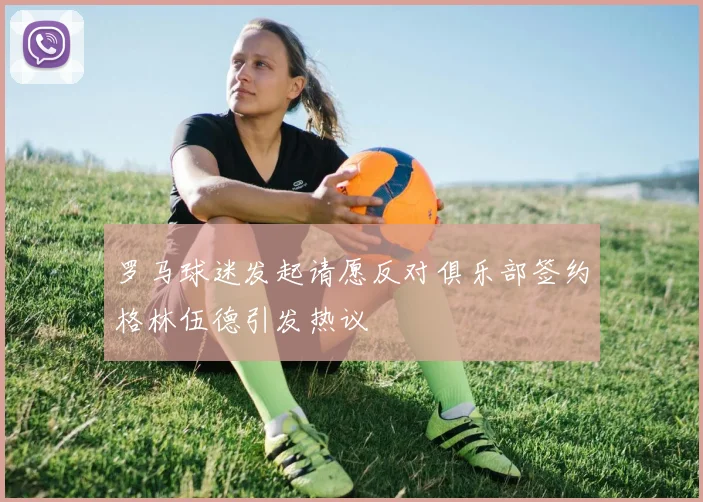 罗马球迷发起请愿反对俱乐部签约格林伍德引发热议