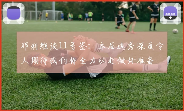 邓利维谈11号签：本届选秀深度令人期待我们将全力以赴做好准备