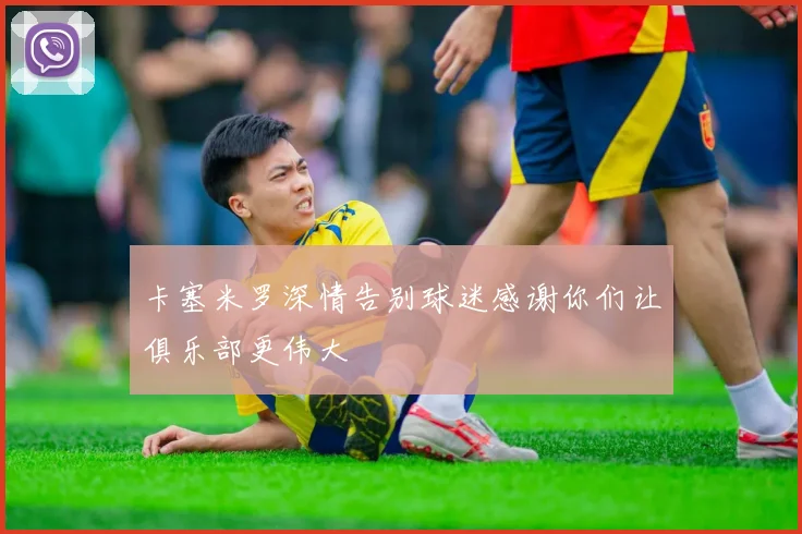 卡塞米罗深情告别球迷感谢你们让俱乐部更伟大