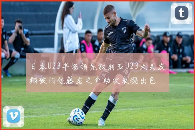 日本U23半场领先叙利亚U23大关友翔破门佐藤龙之介助攻表现出色