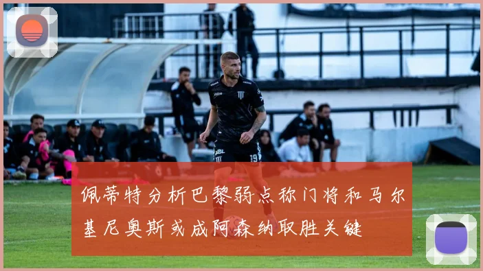 佩蒂特分析巴黎弱点称门将和马尔基尼奥斯或成阿森纳取胜关键