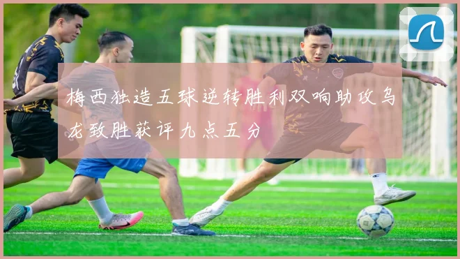 梅西独造五球逆转胜利双响助攻乌龙致胜获评九点五分