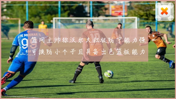 篮网主帅称沃尔夫积极防守能力强可换防小个子且具备出色篮板能力