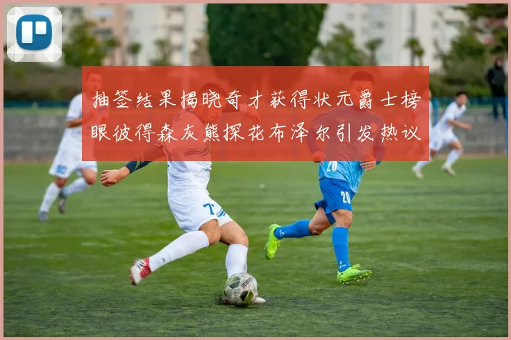 抽签结果揭晓奇才获得状元爵士榜眼彼得森灰熊探花布泽尔引发热议