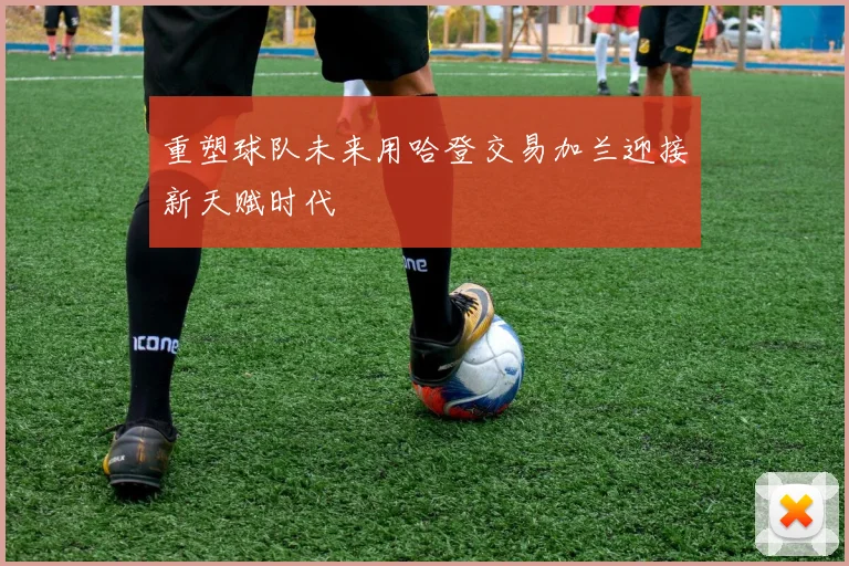 重塑球队未来用哈登交易加兰迎接新天赋时代