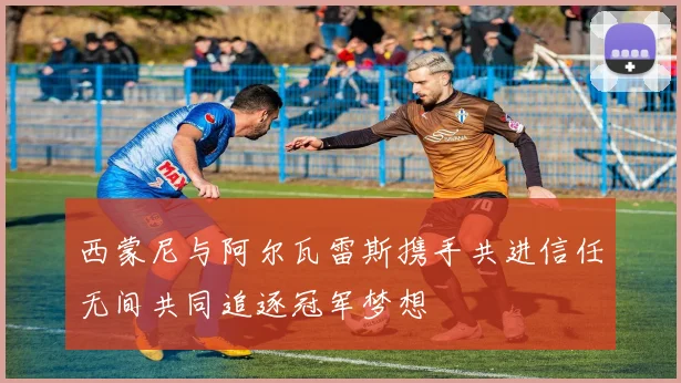 西蒙尼与阿尔瓦雷斯携手共进信任无间共同追逐冠军梦想