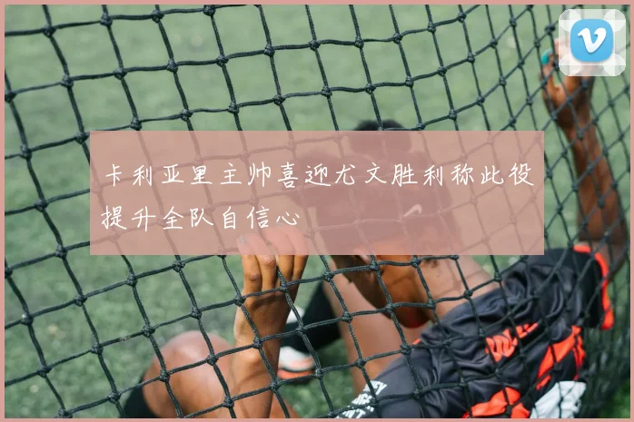 卡利亚里主帅喜迎尤文胜利称此役提升全队自信心